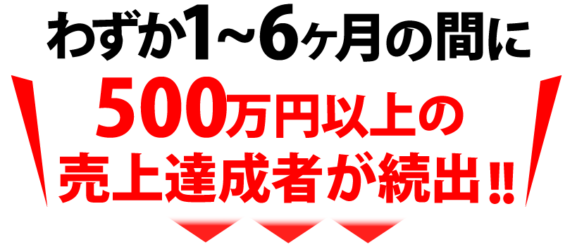 わずか1~6ヶ月の間に500万円以上の売上達成者が続出!!